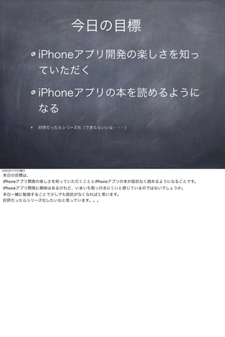 今日の目標
              iPhoneアプリ開発の楽しさを知っ
              ていただく

              iPhoneアプリの本を読めるように
              なる
              好評だったらシリーズ化（できたらいいな・・・）




13年3月17日日曜日
本日の目標は、
iPhoneアプリ開発の楽しさを知っていただくこととiPhoneアプリの本が抵抗なく読めるようになることです。
iPhoneアプリ開発に興味はあるけれど、いまいち取っ付きにくいと感じているのではないでしょうか。
本日一緒に勉強することで少しでも抵抗がなくなればと思います。
好評だったらシリーズ化したいなと思っています。。。
 