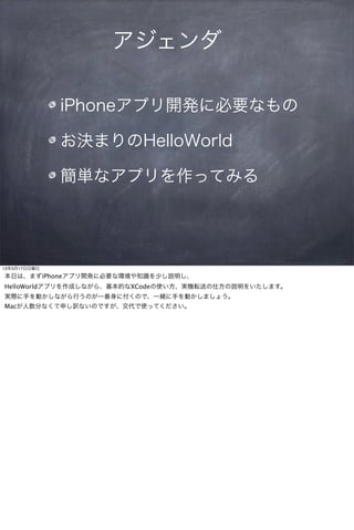 アジェンダ

              iPhoneアプリ開発に必要なもの

              お決まりのHelloWorld

              簡単なアプリを作ってみる




13年3月17日日曜日

本日は、まずiPhoneアプリ開発に必要な環境や知識を少し説明し、
HelloWorldアプリを作成しながら、基本的なXCodeの使い方、実機転送の仕方の説明をいたします。
実際に手を動かしながら行うのが一番身に付くので、一緒に手を動かしましょう。
Macが人数分なくて申し訳ないのですが、交代で使ってください。
 