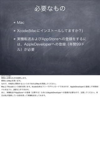 必要なもの

              Mac

              Xcode(Macにインストールしてますか？)

              実機転送およびAppStoreへの登録をするに
              は、AppleDeveloperへの登録（年間99ド
              ル）が必要




13年3月17日日曜日
開発に必要なものを説明します。
開発にはMacを使います。
なので、本格的に開発するというのであればMacを用意してください。
Mac上でXcodeというIDEを使います。Xcode自体はフリーでダウンロードできますが、AppleDeveloperに登録して年間99
ドルを払うと、β版を入手できます。
あと、実機転送やAppStoreへの登録（公開する）ためにはAppleDeveloperへの登録が必要なので、注意してください。本
日は私が登録しているIDを使って実機転送をしてみます。
 