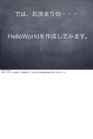 では、お決まりの・・・


        HelloWorldを作成してみます。




13年3月17日日曜日

あまりぐだぐだと説明しても退屈なので、お決まりのHelloWorldを作成してみましょう。
 