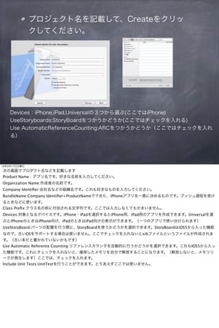 プロジェクト名を記載して、Createをクリッ
              クしてください。




    Devices：iPhone,iPad,Universalの３つから選ぶ(ここではiPhone)
    UseStoryboards:StoryBoardをつかうかどうか(ここではチェックを入れる)
    Use AutomaticReferenceCounting:ARCをつかうかどうか（ここではチェックを入れ
    る）




13年3月17日日曜日
次の画面でプロダクト名などを記載します
Product Name : アプリ名です。好きな名前を入力してください。
Organization Name:作成者の名前です。
Company Identiﬁer:会社名などの組織名です。これも好きなものを入力してください。
BundleName:Company Identiﬁer+ProductNameでできた、iPhoneアプリを一意に決めるものです。プッシュ通信を受け
るときなどに使います。
Class Preﬁx:クラス名の前に付加される文字列です。ここでは入力しなくてもかまいません。
Devices:対象となるデバイスです。iPhone・iPadを選択するとiPhone用、iPad用のアプリを作成できます。Universalを選
ぶとiPhoneのときはiPhone向け、iPadのときはiPad向けの表示ができます。（一つのアプリで使い分けられます）
UseStoryBoard:パーツの配置を行う際に、StoryBoardを使うかどうかを選択できます。StoryBoardはiOS5から入った機能
なので、古いOSをサポートする場合は使いません。ここでチェックを入れないとxibファイルというファイルが作成されま
す。（古い本だと書かれていないかもです）
Use Automatic Reference Counting:リファレンスカウンタを自動的に行うかどうかを選択できます。これもIOS5から入っ
た機能です。これにチェックを入れないと、確保したメモリを自分で解放することになります。（解放しないと、メモリリ
ークが発生します）ここでは、チェックを入れます。
Include Unit Tests:UnitTestを行うことができます。とりあえずここでは使いません。
 