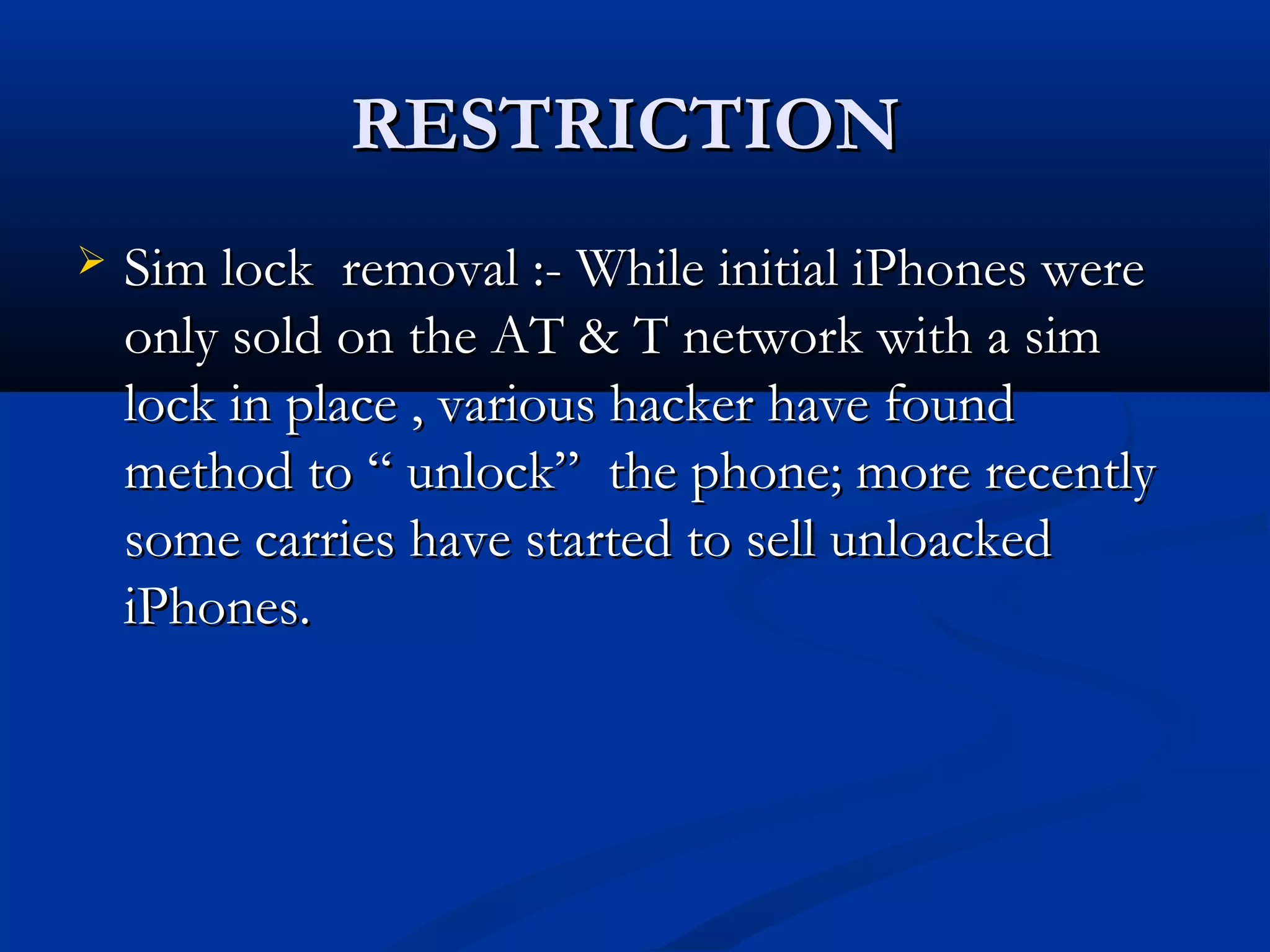 RESTRICTIONRESTRICTION
 Sim lock removal :- While initial iPhones wereSim lock removal :- While initial iPhones were
only sold on the AT & T network with a simonly sold on the AT & T network with a sim
lock in place , various hacker have foundlock in place , various hacker have found
method to “ unlock” the phone; more recentlymethod to “ unlock” the phone; more recently
some carries have started to sell unloackedsome carries have started to sell unloacked
iPhones.iPhones.
 