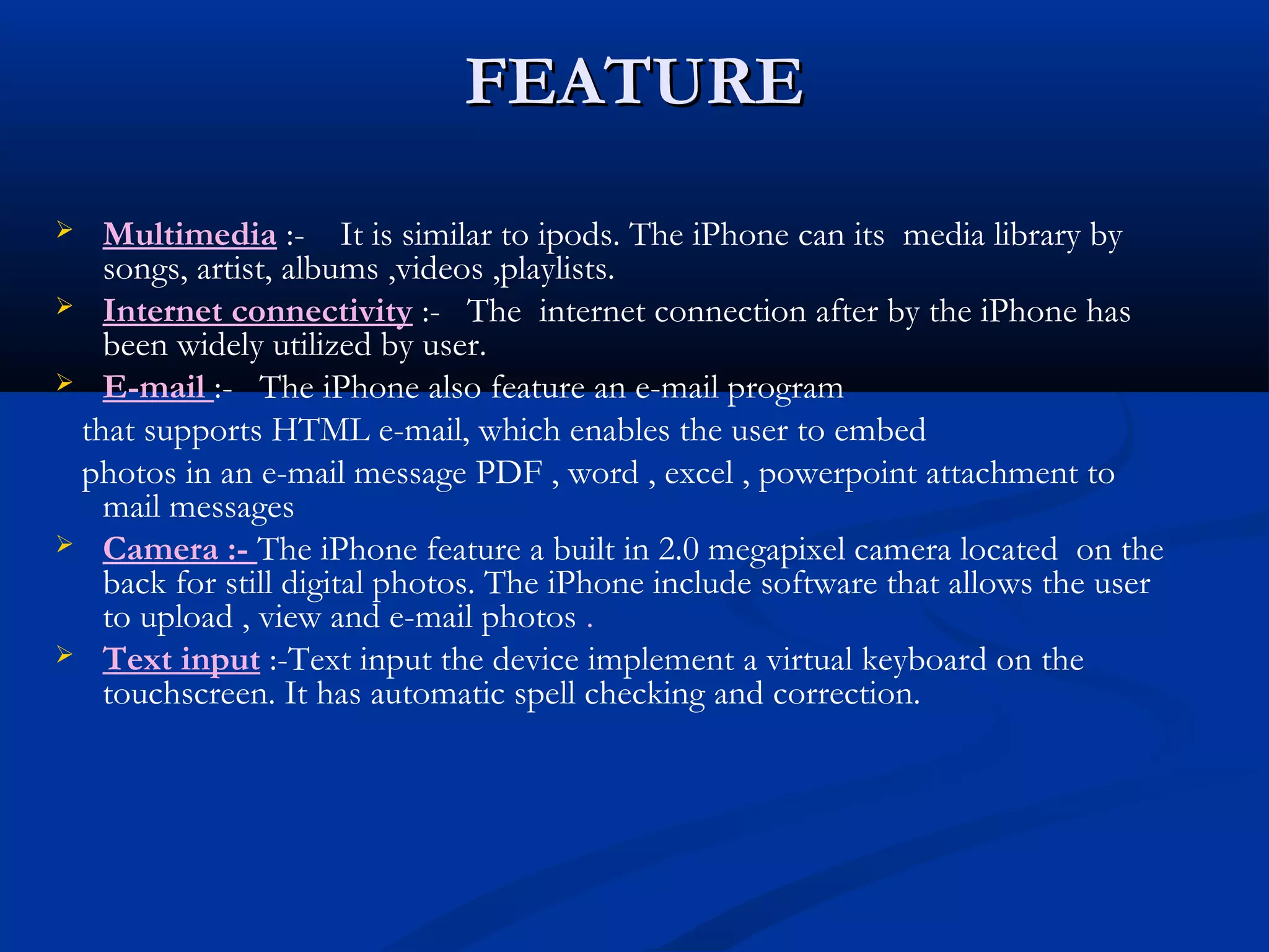 FEATUREFEATURE
 Multimedia :- It is similar to ipods. The iPhone can its media library by
songs, artist, albums ,videos ,playlists.
 Internet connectivity :- The internet connection after by the iPhone has
been widely utilized by user.
 E-mail :- The iPhone also feature an e-mail program
that supports HTML e-mail, which enables the user to embed
photos in an e-mail message PDF , word , excel , powerpoint attachment to
mail messages
 Camera :- The iPhone feature a built in 2.0 megapixel camera located on the
back for still digital photos. The iPhone include software that allows the user
to upload , view and e-mail photos .
 Text input :-Text input the device implement a virtual keyboard on the
touchscreen. It has automatic spell checking and correction.
 