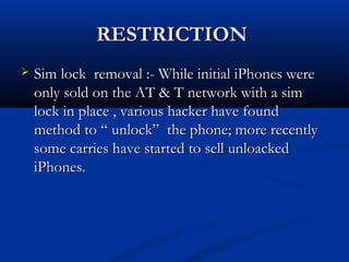 RESTRICTIONRESTRICTION
 Sim lock removal :- While initial iPhones wereSim lock removal :- While initial iPhones were
only sold on the AT & T network with a simonly sold on the AT & T network with a sim
lock in place , various hacker have foundlock in place , various hacker have found
method to “ unlock” the phone; more recentlymethod to “ unlock” the phone; more recently
some carries have started to sell unloackedsome carries have started to sell unloacked
iPhones.iPhones.
 