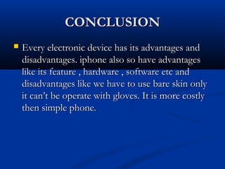 CONCLUSIONCONCLUSION
 Every electronic device has its advantages andEvery electronic device has its advantages and
disadvantages. iphone also so have advantagesdisadvantages. iphone also so have advantages
like its feature , hardware , software etc andlike its feature , hardware , software etc and
disadvantages like we have to use bare skin onlydisadvantages like we have to use bare skin only
it can’t be operate with gloves. It is more costlyit can’t be operate with gloves. It is more costly
then simple phone.then simple phone.
 