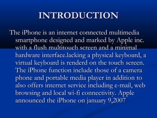 INTRODUCTIONINTRODUCTION
The iPhone is an internet connected multimediaThe iPhone is an internet connected multimedia
smartphone designed and marked by Apple inc.smartphone designed and marked by Apple inc.
with a flush multitouch screen and a minimalwith a flush multitouch screen and a minimal
hardware interface.lacking a physical keyboard, ahardware interface.lacking a physical keyboard, a
virtual keyboard is renderd on the touch screen.virtual keyboard is renderd on the touch screen.
The iPhone function include those of a cameraThe iPhone function include those of a camera
phone and portable media player in addition tophone and portable media player in addition to
also offers internet service including e-mail, webalso offers internet service including e-mail, web
browsing and local wi-fi connectivity. Applebrowsing and local wi-fi connectivity. Apple
announced the iPhone on january 9,2007announced the iPhone on january 9,2007
 