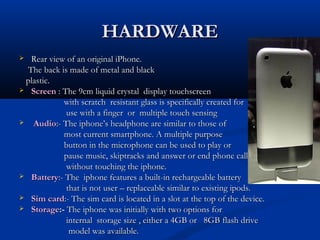 HARDWAREHARDWARE
 Rear view of an original iPhone.Rear view of an original iPhone.
The back is made of metal and blackThe back is made of metal and black
plastic.plastic.
 ScreenScreen : The 9cm liquid crystal display touchscreen: The 9cm liquid crystal display touchscreen
with scratch resistant glass is specifically created forwith scratch resistant glass is specifically created for
use with a finger or multiple touch sensinguse with a finger or multiple touch sensing
 AudioAudio:- The iphone’s headphone are similar to those of:- The iphone’s headphone are similar to those of
most current smartphone. A multiple purposemost current smartphone. A multiple purpose
button in the microphone can be used to play orbutton in the microphone can be used to play or
pause music, skiptracks and answer or end phone callspause music, skiptracks and answer or end phone calls
without touching the iphone.without touching the iphone.
 BatteryBattery:- The iphone features a built-in rechargeable battery:- The iphone features a built-in rechargeable battery
that is not user – replaceable similar to existing ipods.that is not user – replaceable similar to existing ipods.
 Sim cardSim card:- The sim card is located in a slot at the top of the device.:- The sim card is located in a slot at the top of the device.
 StorageStorage:-:- The iphone was initially with two options forThe iphone was initially with two options for
internal storage size , either a 4GB or 8GB flash driveinternal storage size , either a 4GB or 8GB flash drive
model was available.model was available.
 