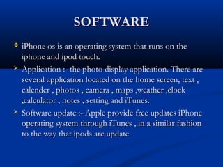 SOFTWARESOFTWARE
 iPhone os is an operating system that runs on theiPhone os is an operating system that runs on the
iphone and ipod touch.iphone and ipod touch.
 Application :- the photo display application. There areApplication :- the photo display application. There are
several application located on the home screen, text ,several application located on the home screen, text ,
calender , photos , camera , maps ,weather ,clockcalender , photos , camera , maps ,weather ,clock
,calculator , notes , setting and iTunes.,calculator , notes , setting and iTunes.
 Software update :- Apple provide free updates iPhoneSoftware update :- Apple provide free updates iPhone
operating system through iTunes , in a similar fashionoperating system through iTunes , in a similar fashion
to the way that ipods are updateto the way that ipods are update
 