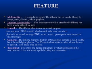 FEATUREFEATURE
 Multimedia :- It is similar to ipods. The iPhone can its media library by
songs, artist, albums ,videos ,playlists.
 Internet connectivity :- The internet connection after by the iPhone has
been widely utilized by user.
 E-mail :- The iPhone also feature an e-mail program
that supports HTML e-mail, which enables the user to embed
photos in an e-mail message PDF , word , excel , powerpoint attachment to
mail messages
 Camera :- The iPhone feature a built in 2.0 megapixel camera located on the
back for still digital photos. The iPhone include software that allows the user
to upload , view and e-mail photos .
 Text input :-Text input the device implement a virtual keyboard on the
touchscreen. It has automatic spell checking and correction.
 