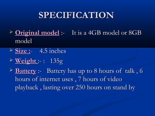 SPECIFICATIONSPECIFICATION
 Original modelOriginal model :- It is a 4GB model or 8GB:- It is a 4GB model or 8GB
modelmodel
 Size :Size :-- 4.5 inches4.5 inches
 WeightWeight :- : 135g:- : 135g
 BatteryBattery :- Battery has up to 8 hours of talk , 6:- Battery has up to 8 hours of talk , 6
hours of internet uses , 7 hours of videohours of internet uses , 7 hours of video
playback , lasting over 250 hours on stand byplayback , lasting over 250 hours on stand by
 