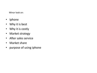 Minor look on:

•
•
•
•
•
•
•

Iphone
Why it is best
Why it is costly
Market strategy
After sales service
Market share
purpose of using iphone

 