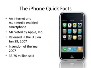 The iPhone Quick Facts
• An internet and
multimedia enabled
smartphone
• Marketed by Apple, Inc.
• Released in the U.S on
Jun 29, 2007
• Invention of the Year
2007
• 33.75 million sold

 