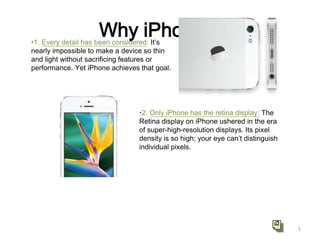 Why iPhone ?

•1. Every detail has been considered: It’s
nearly impossible to make a device so thin
and light without sacrificing features or
performance. Yet iPhone achieves that goal.

•2. Only iPhone has the retina display: The
Retina display on iPhone ushered in the era
of super-high-resolution displays. Its pixel
density is so high; your eye can’t distinguish
individual pixels.

5

 