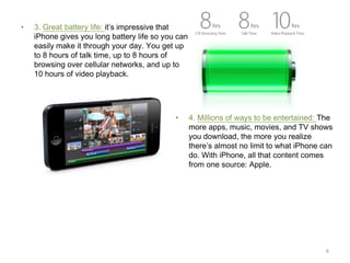 •

3. Great battery life: it’s impressive that
iPhone gives you long battery life so you can
easily make it through your day. You get up
to 8 hours of talk time, up to 8 hours of
browsing over cellular networks, and up to
10 hours of video playback.

•

4. Millions of ways to be entertained: The
more apps, music, movies, and TV shows
you download, the more you realize
there’s almost no limit to what iPhone can
do. With iPhone, all that content comes
from one source: Apple.

6

 