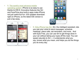 •

5. The world’s most advance mobile
operating system: iPhone is so easy to use
thanks to iOS 6. Innovative features like Siri
and FaceTime plus built-in apps make iPhone
not just useful but fun. iOS updates download
right on iPhone, so the latest iOS version is
just a tap away.

•

6. Only iPhone has Siri: Siri, the intelligent assistant, lets
you use your voice to send messages, schedule
meetings, place calls, set reminders, and more. And
with Eyes Free, you can use Siri to get things done in
your car without taking your eyes off the road. You can
speak naturally to Siri — it understands what you
say, knows what you mean, and helps you do the things
you do every day.

7

 