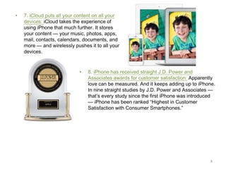 •

7. iCloud puts all your content on all your
devices: iCloud takes the experience of
using iPhone that much further. It stores
your content — your music, photos, apps,
mail, contacts, calendars, documents, and
more — and wirelessly pushes it to all your
devices.

•

8. iPhone has received straight J.D. Power and
Associates awards for customer satisfaction: Apparently
love can be measured. And it keeps adding up to iPhone.
In nine straight studies by J.D. Power and Associates —
that’s every study since the first iPhone was introduced
— iPhone has been ranked “Highest in Customer
Satisfaction with Consumer Smartphones.”

8

 