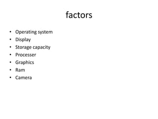 factors
•
•
•
•
•
•
•

Operating system
Display
Storage capacity
Processer
Graphics
Ram
Camera

 