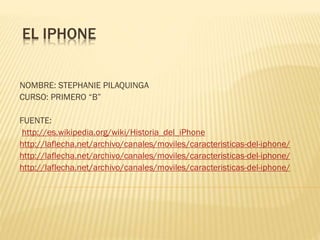 EL IPHONE
NOMBRE: STEPHANIE PILAQUINGA
CURSO: PRIMERO “B”
FUENTE:
http://es.wikipedia.org/wiki/Historia_del_iPhone
http://laflecha.net/archivo/canales/moviles/caracteristicas-del-iphone/
http://laflecha.net/archivo/canales/moviles/caracteristicas-del-iphone/
http://laflecha.net/archivo/canales/moviles/caracteristicas-del-iphone/
 