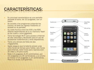 CARACTERÍSTICAS:
 Su principal característica es una pantalla
sensible al tacto, de 3,5 pulgadas, con un
botón.
 Se accede a los programas pulsando los
iconos y el texto se ingresa mediante un
teclado en la pantalla.
 Su costo fluctúa entre los 500 y los 600
dólares dependiendo de si su memoria 'flash'
es de cuatro u ocho gigabites.
 Tiene tecnología Wi-Fi para acceso a Internet
de alta velocidad y Bluetooth para el uso de
accesorios inalámbricos y otros dispositivos.
 Tiene una cámara de fotos de dos
megapíxeles.
 Apple asegura que la batería provee unas
ocho horas de tiempo para hablar, seis horas
para Internet, siete horas para reproducción
de vídeo y 24 para audio.
 Mide 2,4 pulgadas (6,35 centímetros), por
4,5 pulgadas (11,45 centímetros), y su ancho
es menor a 0,5 pulgadas (1,27 centímetros).
Pesa 4,5 onzas (120 gramos).
 