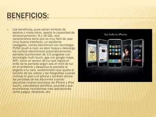 BENEFICIOS:
 Los beneficios, pues serian símbolo de
estatus y moda obvio, aparte la capacidad de
almacenamiento ( 8 y 16 GB), otra
característica seria que es muy fácil de usar
(muy buena interface), un excelente
navegador, correo electrónico con tecnología
PUSH (push e-mail, es decir busca y descarga
los correos electrónicos automáticamente),
pantalla touchscreen de 3.5 pulgadas con
tecnología multi touch, gps con google maps,
WiFi, tiene un sensor de luz que regula el
brillo de la pantalla según sea el nivel de luz
en el ambiente y desactiva la pantalla al
pegarlo a tu cara, acelerómetro que ajusta el
tamaño de los videos y las fotografías cuando
inclinas el ipod o el iphone y también phone
las portadas de los albumnes cuando
escuchas música (exclusivo de iPhone y iPod
touch), calculadora científica, youtube y que
encontraras muchísimas mas aplicaciones
como juegos, facebook, etc.
 
