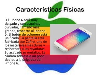 Características Físicas
El iPhone 6 será muy
delgado y con esquinas
curvadas, Tamaño más
grande, respecto al Iphone
5. El botón de volumen está
unificado. La pantalla está
fabricada con Zafiro, uno de
los materiales más duros y
resistentes a las rayaduras.
Su acabado es metálico. La
cámara sobresale un poco
debido a la delgadez del
iPhone 6.
 