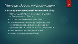 Методы сбора информации
 Усовершенствованный логический сбор
 Прямым доступом к некоторым службам,
работающим на iPhone
 Устройство должно быть unlocked*
 Ограниченное количество информации
(некоторые как в локальном резервном
копировании, но плюс что-то дополнительное)
 Резервный пароль не релевантен
 Может быть выполнен по Wi-Fi
10
 