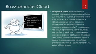Возможности iCloud
 Резервные копии. Больше не надо
каждый раз подключать телефон к iTunes
для того, что бы сделать резервную копию
и не потерять все данные. Благодаря
iCloud резервные копии создаются
автоматически при подключении к
зарядке и включенном Wi-Fi соединении.
 Что входит в резервную копию в iCloud:
настройки устройства, расположение
иконок на экране, сообщения (iMessage,
SMS, MMS), данные приложений, фото и
видео, снятые на камеру устройства,
рингтоны, купленные музыка, программы,
книги и ТВ-передачи.
15
 