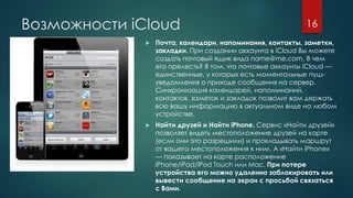 Возможности iCloud
 Почта, календари, напоминания, контакты, заметки,
закладки. При создании аккаунта в iCloud Вы можете
создать почтовый ящик вида name@me.com. В чем
его прелесть? В том, что почтовые аккаунты iCloud —
единственные, у которых есть моментальные пуш-
уведомления о приходе сообщения на сервер.
Синхронизация календарей, напоминаний,
контактов, заметок и закладок позволит вам держать
всю вашу информацию в актуальном виде на любом
устройстве.
 Найти друзей и Найти iPhone. Сервис «Найти друзей»
позволяет видеть местоположение друзей на карте
(если они это разрешили) и прокладывать маршрут
от вашего местоположения к ним. А «Найти iPhone»
— показывает на карте расположение
iPhone/iPad/iPod Touch или Mac. При потере
устройства его можно удаленно заблокировать или
вывести сообщение на экран с просьбой связаться
с Вами.
16
 