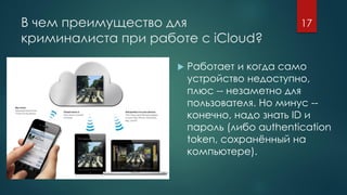 В чем преимущество для
криминалиста при работе с iCloud?
 Работает и когда само
устройство недоступно,
плюс -- незаметно для
пользователя. Но минус --
конечно, надо знать ID и
пароль (либо authentication
token, сохранённый на
компьютере).
17
 