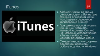 iTunes
 Автоматически, во время
синхронизации с iTunes (эта
функция отключена, если
используется резервное
копирование iCloud);
 При щелчке правой кнопки
мыши (или левой при
нажатой клавише Control)
на названии устройства iOS
в iTunes и выборе пункта
Создать резервную копию.
 Следует учесть, что формат
бекапа одинаков при
работе под Мас и Windows
19
 