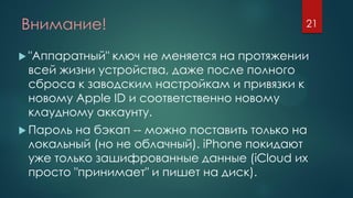 Внимание!
 "Аппаратный" ключ не меняется на протяжении
всей жизни устройства, даже после полного
сброса к заводским настройкам и привязки к
новому Apple ID и соответственно новому
клаудному аккаунту.
 Пароль на бэкап -- можно поставить только на
локальный (но не облачный). iPhone покидают
уже только зашифрованные данные (iCloud их
просто "принимает" и пишет на диск).
21
 