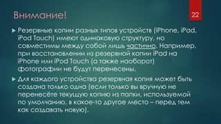 Внимание!
 Резервные копии разных типов устройств (iPhone, iPad,
iPod Touch) имеют одинаковую структуру, но
совместимы между собой лишь частично. Например,
при восстановлении из резервной копии iPad на
iPhone или iPod Touch (а также наоборот)
фотографии не будут перенесены.
 Для каждого устройства резервная копия может быть
создана только одна (если только вы вручную не
перенесёте текущую копию из папки, используемой
по умолчанию, в какое-то другое место – перед тем
как создавать новую).
22
 