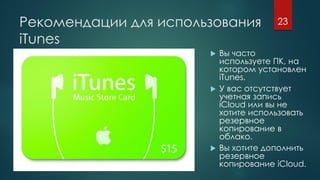 Рекомендации для использования
iTunes
 Вы часто
используете ПК, на
котором установлен
iTunes.
 У вас отсутствует
учетная запись
iCloud или вы не
хотите использовать
резервное
копирование в
облако.
 Вы хотите дополнить
резервное
копирование iCloud.
23
 