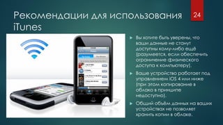 Рекомендации для использования
iTunes
 Вы хотите быть уверены, что
ваши данные не станут
доступны кому-либо ещё
(разумеется, если обеспечить
ограничение физического
доступа к компьютеру).
 Ваше устройство работает под
управлением iOS 4 или ниже
(при этом копирование в
облако в принципе
недоступно).
 Общий объём данных на ваших
устройствах не позволяет
хранить копии в облаке.
24
 