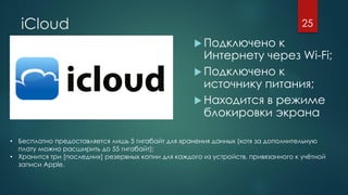 iCloud
 Подключено к
Интернету через Wi-Fi;
 Подключено к
источнику питания;
 Находится в режиме
блокировки экрана
25
• Бесплатно предоставляется лишь 5 гигабайт для хранения данных (хотя за дополнительную
плату можно расширить до 55 гигабайт);
• Хранится три [последних] резервных копии для каждого из устройств, привязанного к учётной
записи Apple.
 