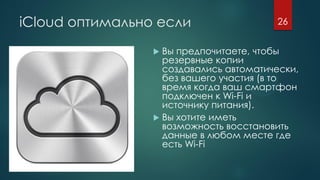 iCloud оптимально если
 Вы предпочитаете, чтобы
резервные копии
создавались автоматически,
без вашего участия (в то
время когда ваш смартфон
подключен к Wi-Fi и
источнику питания).
 Вы хотите иметь
возможность восстановить
данные в любом месте где
есть Wi-Fi
26
 