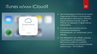 iTunes и/или iCloud?
 Для копирования в iCloud не нужно
подключать iPhone к компьютеру,
всё делается автоматом (обычно,
когда приходя домой, ставите
iPhone на зарядку). И фактически
ежедневно.
 А в iTunes желательно делать
локальное резервное
копирование, ну, например, раз в
месяц.
 Не забывайте про объём данных,
подлежащих копированию.
Бесплатно даётся 5 гигабайт,
максимальный доступный размер
хранилища – 55 гигабайт.
28
 