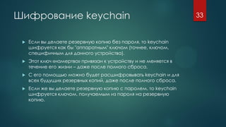 Шифрование keychain
 Если вы делаете резервную копию без пароля, то keychain
шифруется как бы "аппаратным" ключом (точнее, ключом,
специфичным для данного устройства).
 Этот ключ «намертво» привязан к устройству и не меняется в
течение его жизни – даже после полного сброса.
 С его помощью можно будет расшифровывать keychain и для
всех будущих резервных копий, даже после полного сброса.
 Если же вы делаете резервную копию с паролем, то keychain
шифруется ключом, получаемым из пароля на резервную
копию.
33
 