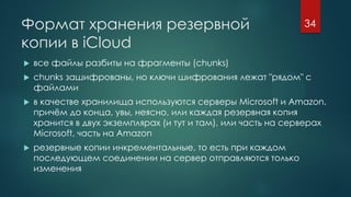 Формат хранения резервной
копии в iCloud
 все файлы разбиты на фрагменты (chunks)
 chunks зашифрованы, но ключи шифрования лежат "рядом" с
файлами
 в качестве хранилища используются серверы Microsoft и Amazon,
причём до конца, увы, неясно, или каждая резервная копия
хранится в двух экземплярах (и тут и там), или часть на серверах
Microsoft, часть на Amazon
 резервные копии инкрементальные, то есть при каждом
последующем соединении на сервер отправляются только
изменения
34
 
