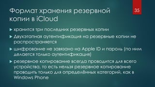 Формат хранения резервной
копии в iCloud
 хранится три последних резервных копии
 Двухэтапная аутентификация на резервные копии не
распространяется
 шифрование не завязано на Apple ID и пароль (по ним
делается только аутентификация)
 резервное копирование всегда проводится для всего
устройства, то есть нельзя резервное копирование
проводить только для определённых категорий, как в
Windows Phone
35
 