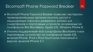 Elcomsoft Phone Password Breaker
 Elcomsoft Phone Password Breaker позволяет экспертам
правохранительных органов получить доступ к
защищенным паролем резервным копиям для
смартфонов и портативных устройств, основанных на
платформе RIM BlackBerry, Apple iOS, Windows Phone 8.
 Утилита поддерживает все смартфоны Blackberry и все
портативные устройства на платформе Apple iOS,
включая iPhone, iPad и iPod Touch всех поколений и
версий, включая iPhone 5-7.
36
 