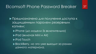 Elcomsoft Phone Password Breaker
 Предназначено для получения доступа к
защищенным паролем резервным
копиям:
iPhone (до модели 5s включительно)
iPad (включая Mini и Air)
iPod Touch
BlackBerry, но это уже выходит за рамки
данного материала.
37
 