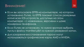 Внимание!
 Если вы запускаете EPPB на компьютере, на котором
установлено iTunes, то EPPB покажет список резервных
копий всех iOS-устройств, доступных на этом
компьютере – с названиями, версиями и даже
номерами телефонов.
 Если iTunes не установлен, то нужно вручную выбрать
пусть к файлу manifest.plist из нужной резервной копии.
 Для ускорения восстановления пароля могут
использоваться графические карты AMD и NVIDIA.
38
 