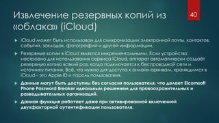 Извлечение резервных копий из
«облака» (iCloud)
 iCloud может быть использован для синхронизации электронной почты, контактов,
событий, закладок, фотографий и другой информации.
 Резервные копии в iCloud являются инкрементальными. Если устройство
настроено для использования сервиса iCloud, аппарат автоматически создаёт
резервную копию всякий раз, когда подключается к беспроводной сети и
источнику питания. Всё, что нужно для доступа к онлайн-архивам, хранящимся в
iCloud - это Apple ID и пароль пользователя.
 Данные могут быть доступны без согласия пользователя, что делает Elcomsoft
Phone Password Breaker идеальным решением для правоохранительных и
разведывательных организаций.
 Данная функция работает даже при активированной включенной
двухфакторной аутентификации пользователя.
40
 