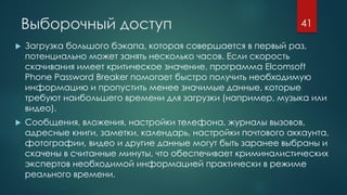 Выборочный доступ
 Загрузка большого бэкапа, которая совершается в первый раз,
потенциально может занять несколько часов. Если скорость
скачивания имеет критическое значение, программа Elcomsoft
Phone Password Breaker помогает быстро получить необходимую
информацию и пропустить менее значимые данные, которые
требуют наибольшего времени для загрузки (например, музыка или
видео).
 Сообщения, вложения, настройки телефона, журналы вызовов,
адресные книги, заметки, календарь, настройки почтового аккаунта,
фотографии, видео и другие данные могут быть заранее выбраны и
скачены в считанные минуты, что обеспечивает криминалистических
экспертов необходимой информацией практически в режиме
реального времени.
41
 