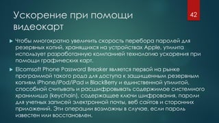 Ускорение при помощи
видеокарт
 Чтобы многократно увеличить скорость перебора паролей для
резервных копий, хранящихся на устройствах Apple, утилита
использует разработанную компанией технологию ускорения при
помощи графических карт.
 Elcomsoft Phone Password Breaker является первой на рынке
программой такого рода для доступа к защищенным резервным
копиям iPhone/iPod/iPad и BlackBerry и единственной утилитой,
способной считывать и расшифровывать содержимое системного
хранилища (keychain), содержащее ключи шифрования, пароли
для учетных записей электронной почты, веб сайтов и сторонних
приложений. Эти операции возможны в случае, если пароль
известен или восстановлен.
42
 