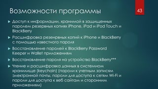 Возможности программы
 Доступ к информации, хранимой в защищенных
паролем резервных копиях iPhone, iPad и iPod Touch и
BlackBerry
 Расшифровка резенрвных копий к iPhone и BlackBerry
с помощью известного пароля
 Восстановление паролей к BlackBerry Password
Keeper и Wallet приложениям
 Восстановление пароля на устройство BlackBerry***
 Чтение и расшифровка данных в системном
хранилище (keychain) (пароли к учетным записям
электронной почты, пароли для доступа к сетям Wi-Fi и
пароли для доступа к веб сайтам и сторонним
приложениям)
43
 