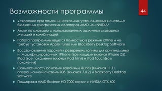 Возможности программы
 Ускорение при помощи нескольких установленных в системе
бюджетных графических адаптеров AMD или NVIDIA*
 Атаки по словарю с использованием различных словарных
мутаций и комбинаций
 Работа программы ведется полностью в режиме offline и не
требует установки Apple iTunes или BlackBerry Desktop Software
 Восстановление паролей к резервным копиям для оригинальных
и ‘модифицированных’ iPhone (все модели включая iPhone 5S),
iPad (все поколения включая iPad Mini) и iPod Touch(все
поколения)
 Совместимость со всеми вресиями iTunes (включая 11.1),
операционной системы iOS (включая 7.0.2) и BlackBerry Desktop
Software
 Поддержка AMD Radeon HD 7000 серии и NVIDIA GTX 600
44
 