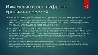Извлечение и расшифровка
хранимых паролей
 В устройствах Apple iPhone пароли к учетным записям электронной почты, веб
сайтам и различным приложениям хранятся в системном хранилище
(keychain) в зашифрованном виде, причем аппаратные ключи шифрования
уникальны для каждого конкретного устройства.
 До выхода операционной системы iOS 4 данные в хранилище всегда
шифровались только уникальных ключах устройства, но с выходом Apple iOS 4
появилась возможность создавать резервные копии, в которых содержимое
хранилища будет зашифровано мастер-ключом, зависящем от пароля
пользователя.
 Elcomsoft Phone Password Breaker позволяет мгновенно считывать (и
расшифровавать) все данные из такого хранилища, включая пароли, если
мастер-пароль известен или восстановлен.
45
 