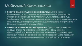 Мобильный Криминалист
 Восстановление удаленной информации. Мобильный
Криминалист восстанавливает удаленную информацию из
устройств с наиболее популярными ОС: Android, Apple iOS,
Symbian и т.д. Возможно или автоматическое восстановление, или
анализ баз данных вручную с помощью мощного инструмента –
Просмотрщика баз данных SQLite.
 Лидер в извлечении гео информации. Программа извлекает
координаты из приложений, истории WiFi соединений и
фотографий и показывает местоположения на карте как при
активном Интернет соединении, так и оффлайн. Это позволяет
отследить перемещение владельца устройства во времени.
50
 